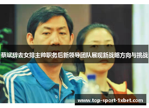 蔡斌辞去女排主帅职务后新领导团队展现新战略方向与挑战 蔡斌辞去女排主帅职务后新领导团队展现新战略方向与挑战