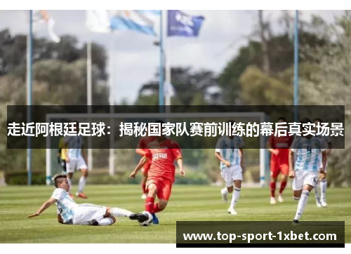 走近阿根廷足球：揭秘国家队赛前训练的幕后真实场景