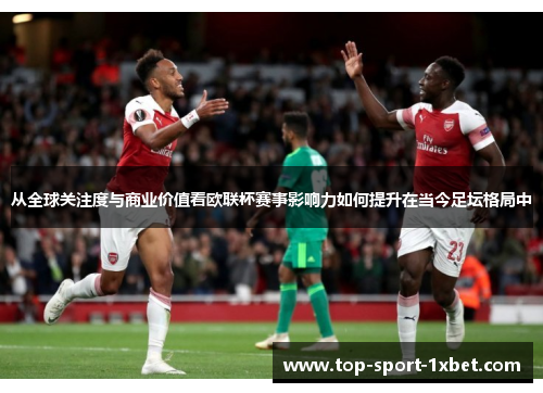 从全球关注度与商业价值看欧联杯赛事影响力如何提升在当今足坛格局中
